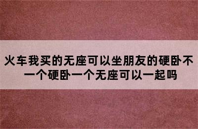 火车我买的无座可以坐朋友的硬卧不 一个硬卧一个无座可以一起吗